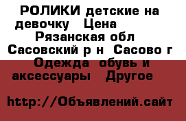 РОЛИКИ детские на девочку › Цена ­ 1 800 - Рязанская обл., Сасовский р-н, Сасово г. Одежда, обувь и аксессуары » Другое   